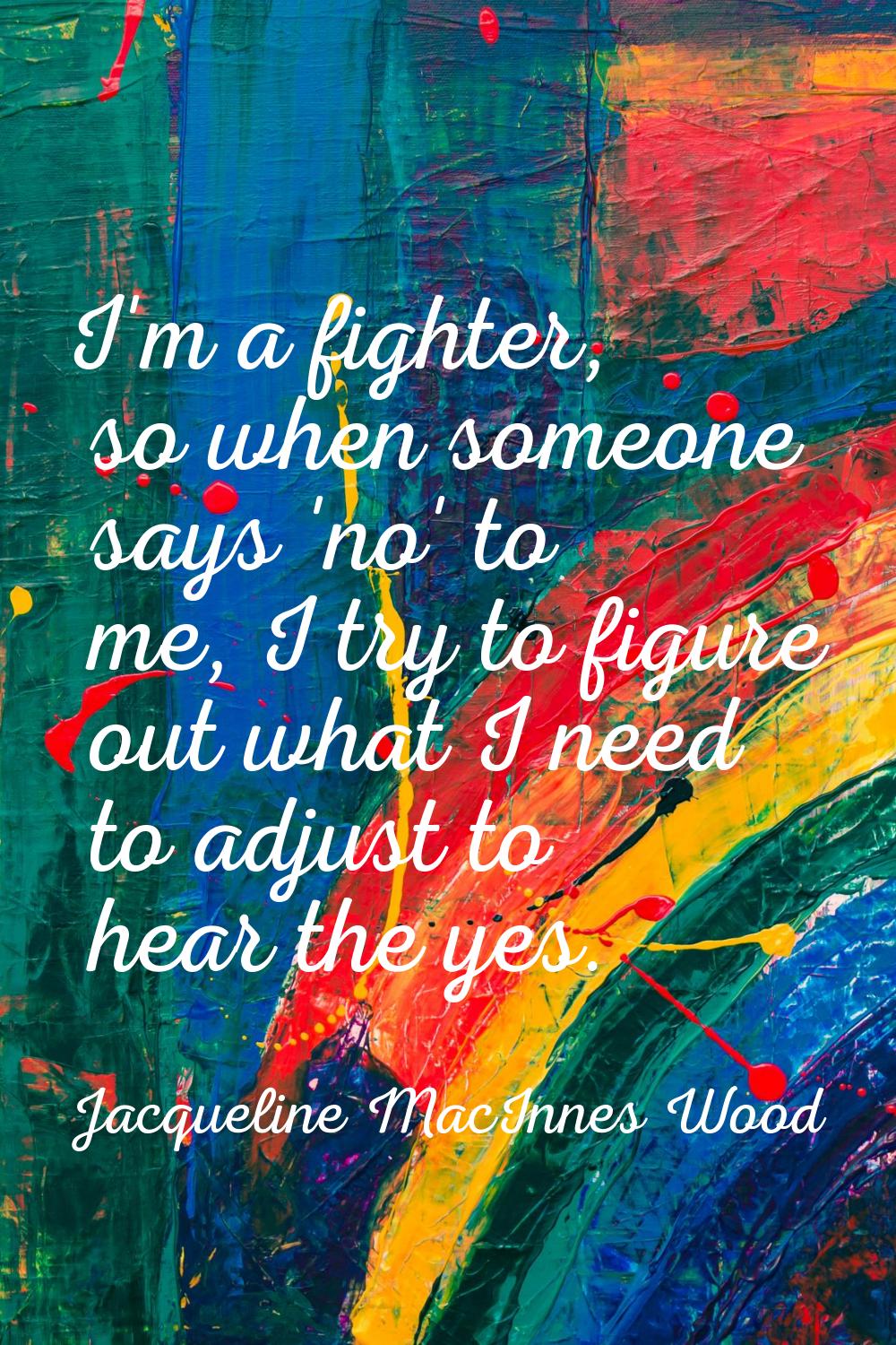 I'm a fighter, so when someone says 'no' to me, I try to figure out what I need to adjust to hear t