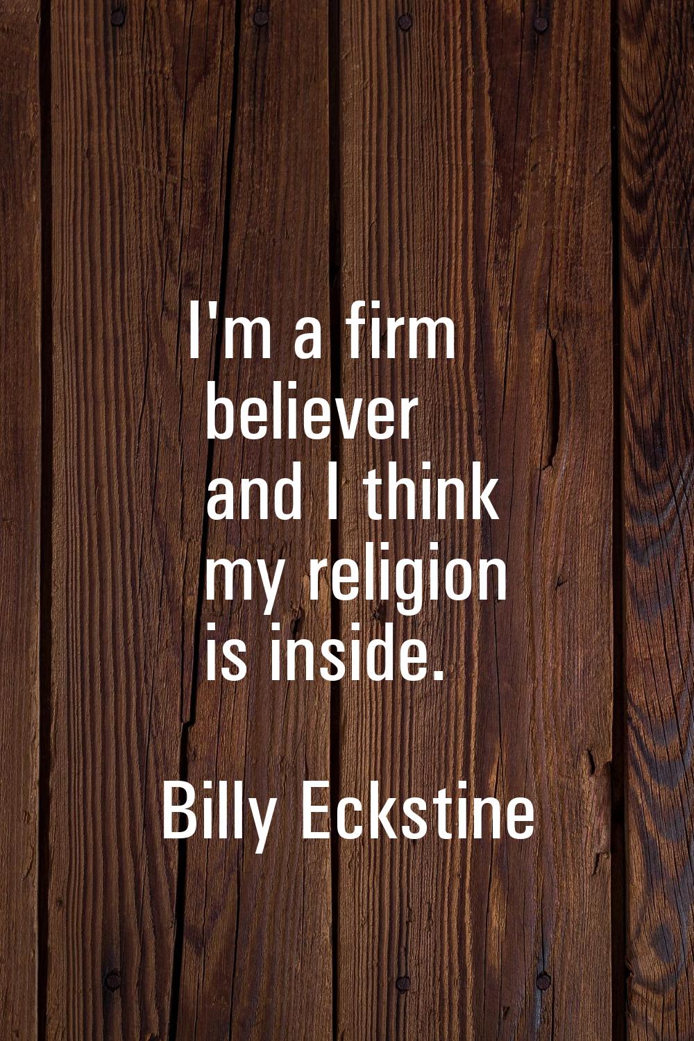 I'm a firm believer and I think my religion is inside.