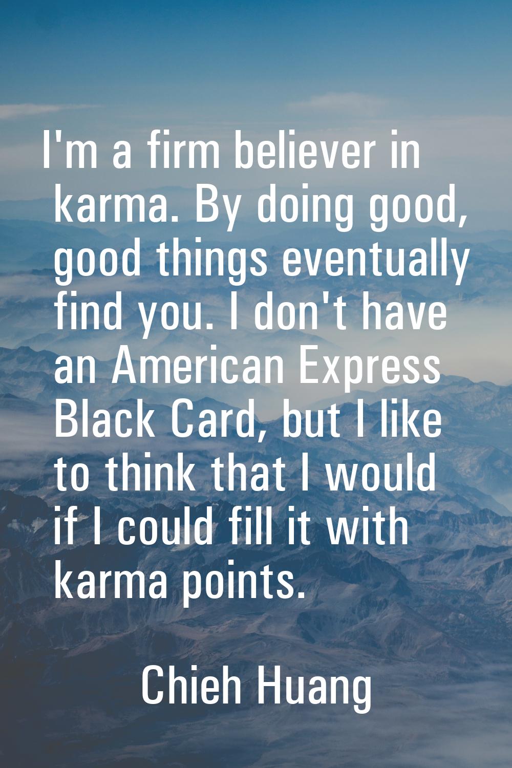 I'm a firm believer in karma. By doing good, good things eventually find you. I don't have an Ameri