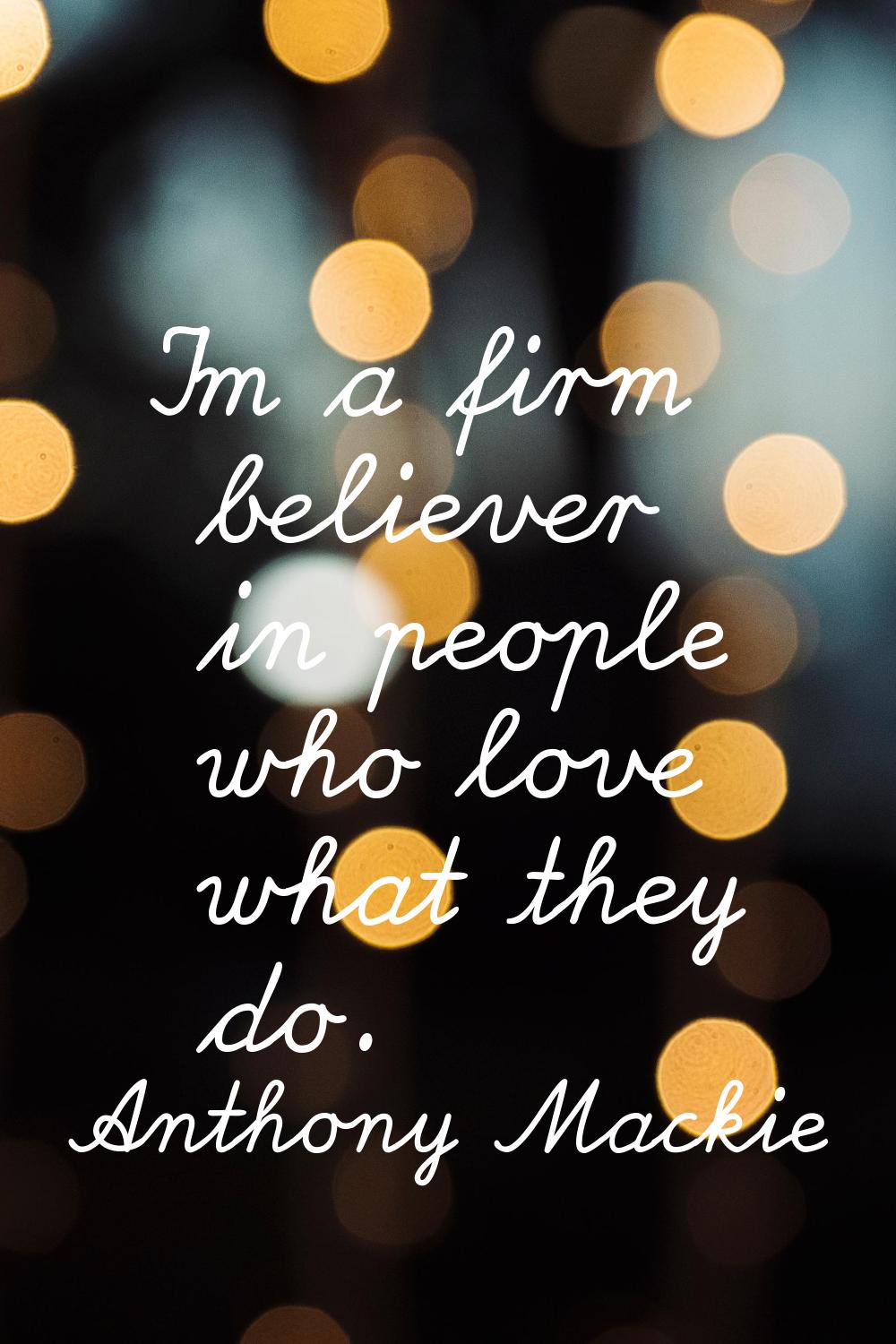 I'm a firm believer in people who love what they do.