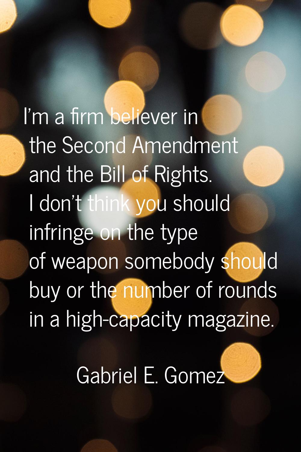 I'm a firm believer in the Second Amendment and the Bill of Rights. I don't think you should infrin