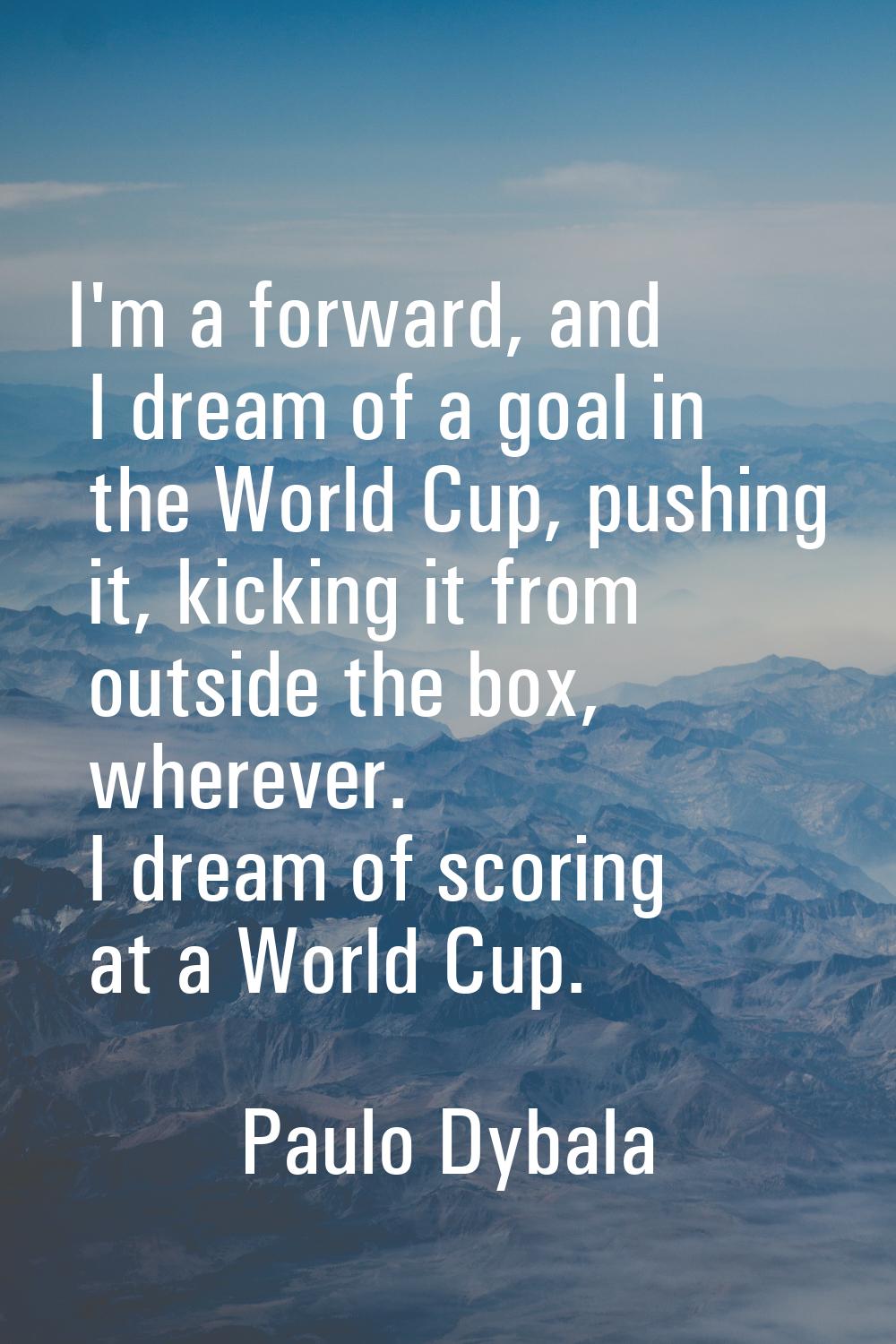 I'm a forward, and I dream of a goal in the World Cup, pushing it, kicking it from outside the box,