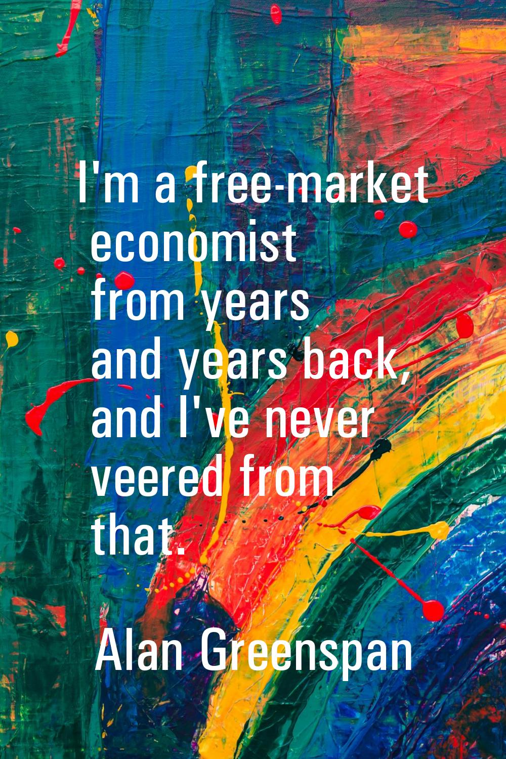 I'm a free-market economist from years and years back, and I've never veered from that.