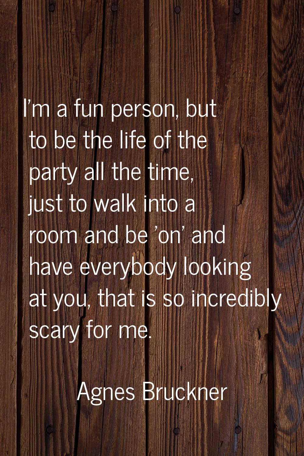 I'm a fun person, but to be the life of the party all the time, just to walk into a room and be 'on