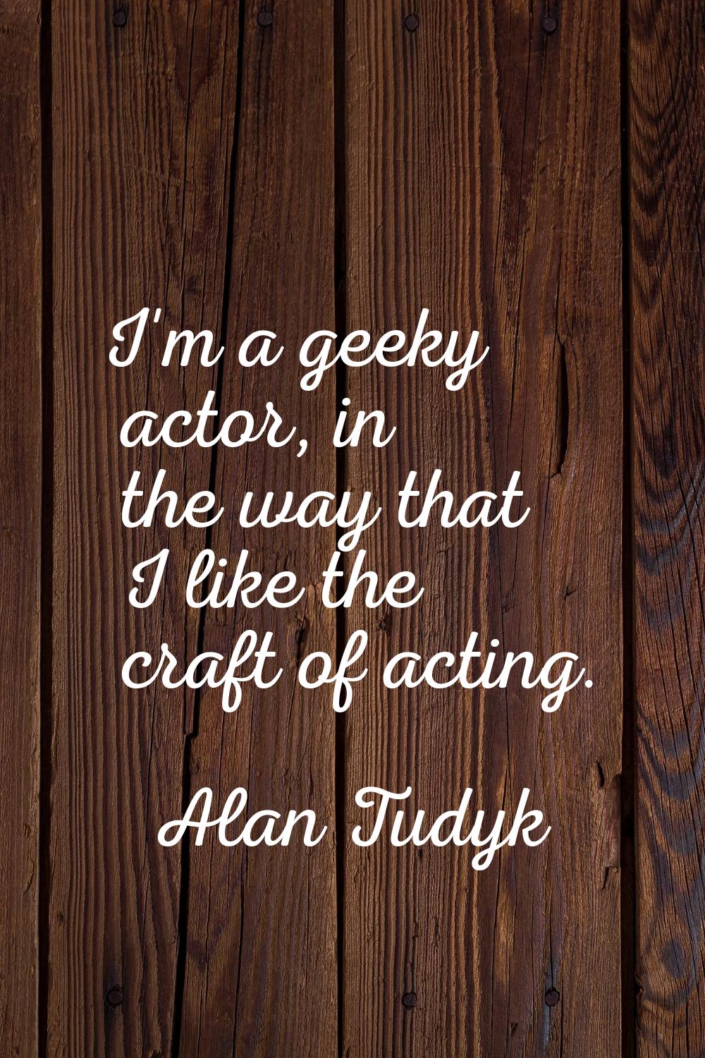 I'm a geeky actor, in the way that I like the craft of acting.