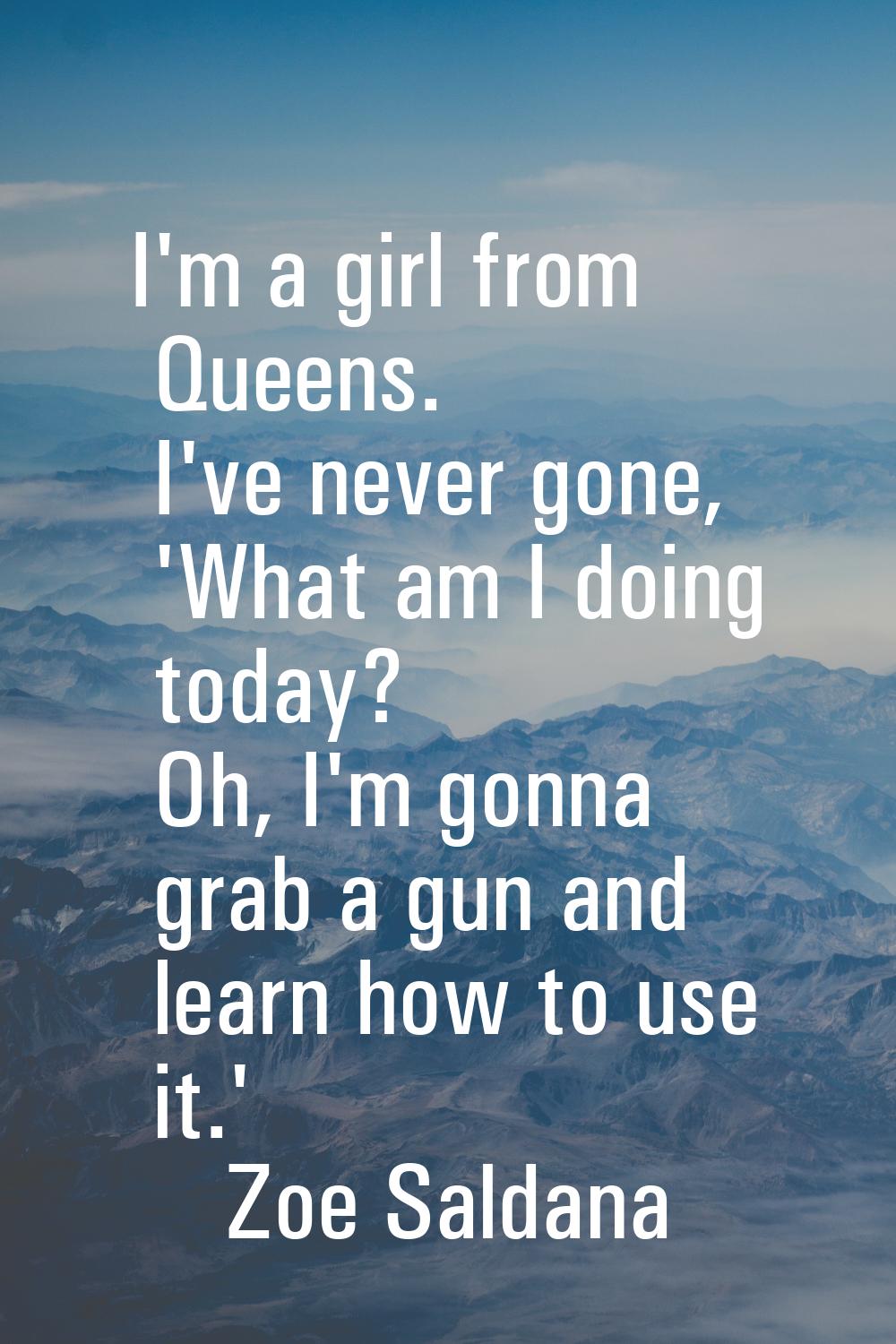 I'm a girl from Queens. I've never gone, 'What am I doing today? Oh, I'm gonna grab a gun and learn