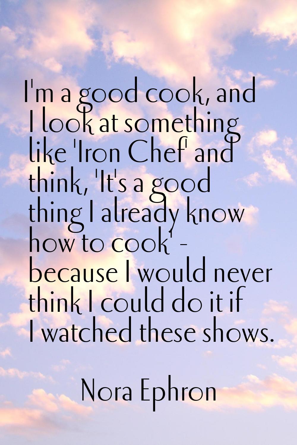 I'm a good cook, and I look at something like 'Iron Chef' and think, 'It's a good thing I already k