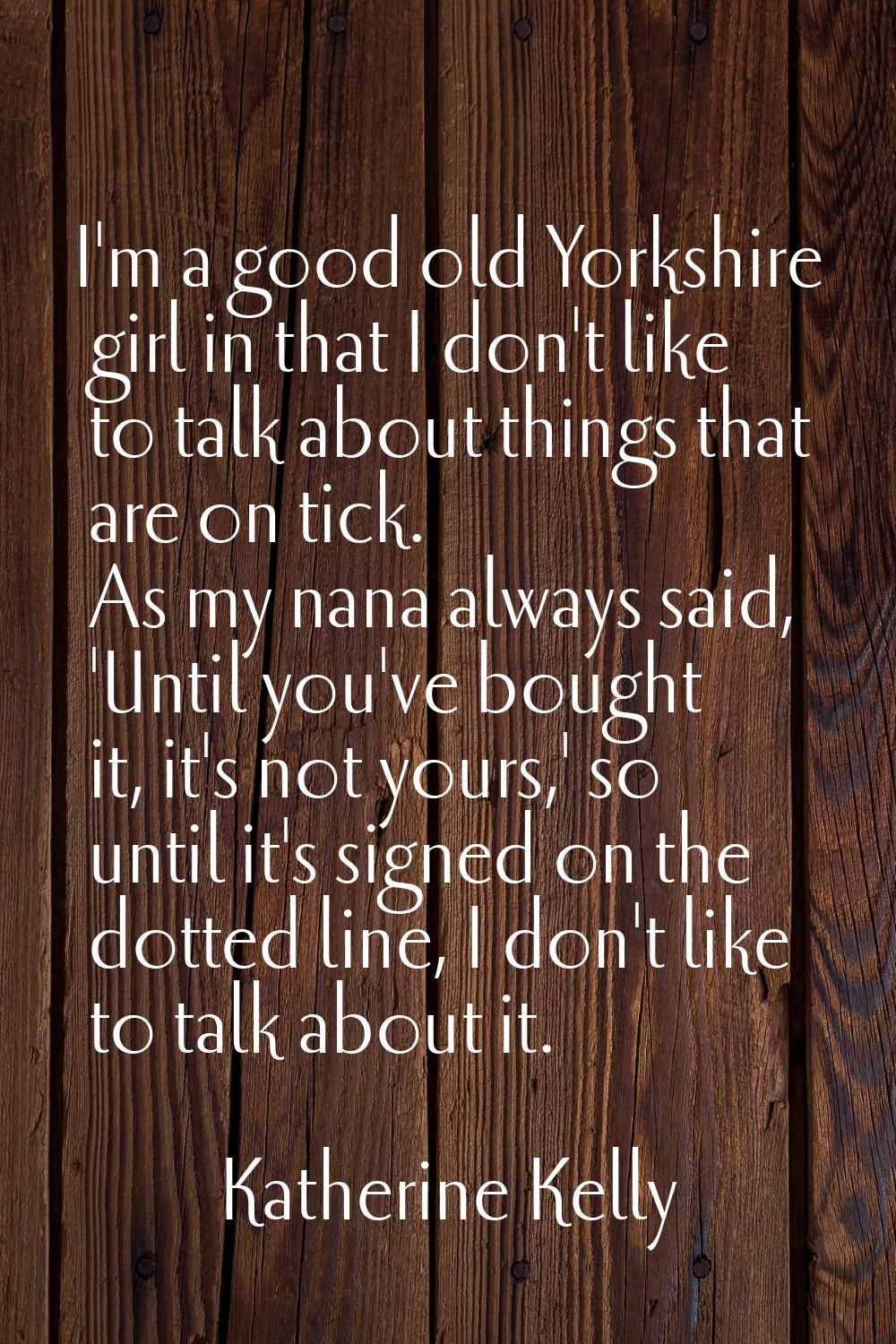I'm a good old Yorkshire girl in that I don't like to talk about things that are on tick. As my nan