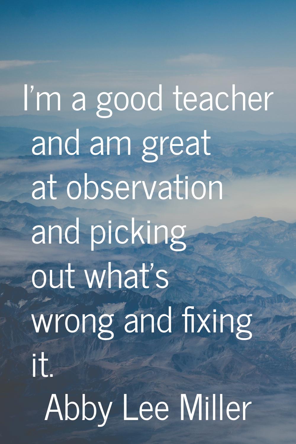 I'm a good teacher and am great at observation and picking out what's wrong and fixing it.