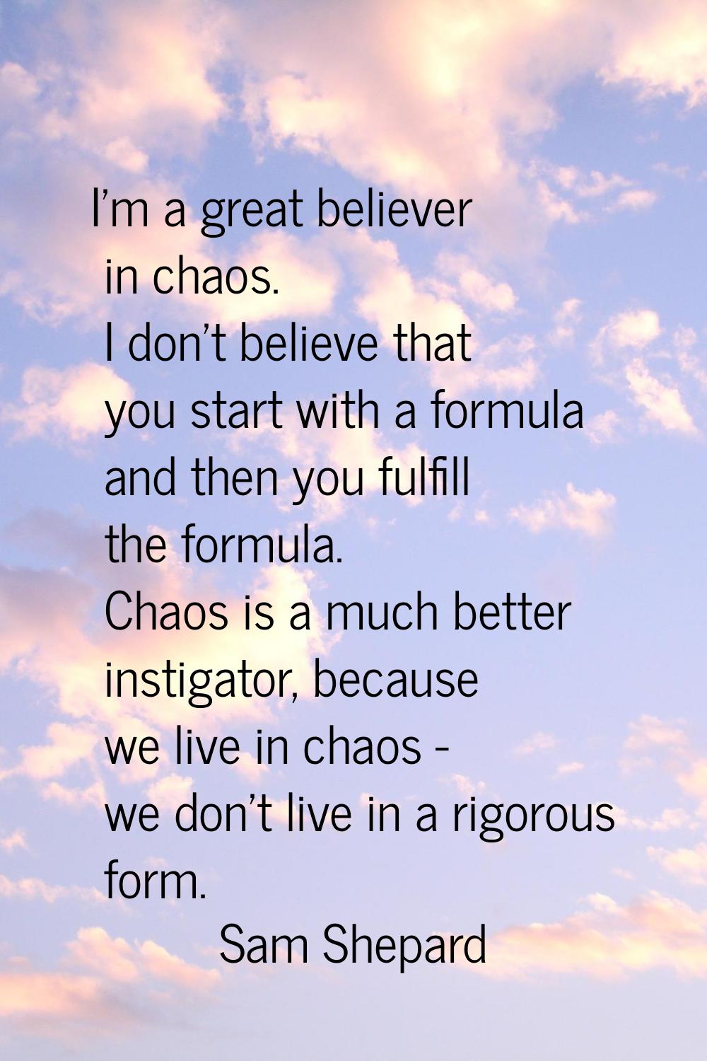 I'm a great believer in chaos. I don't believe that you start with a formula and then you fulfill t