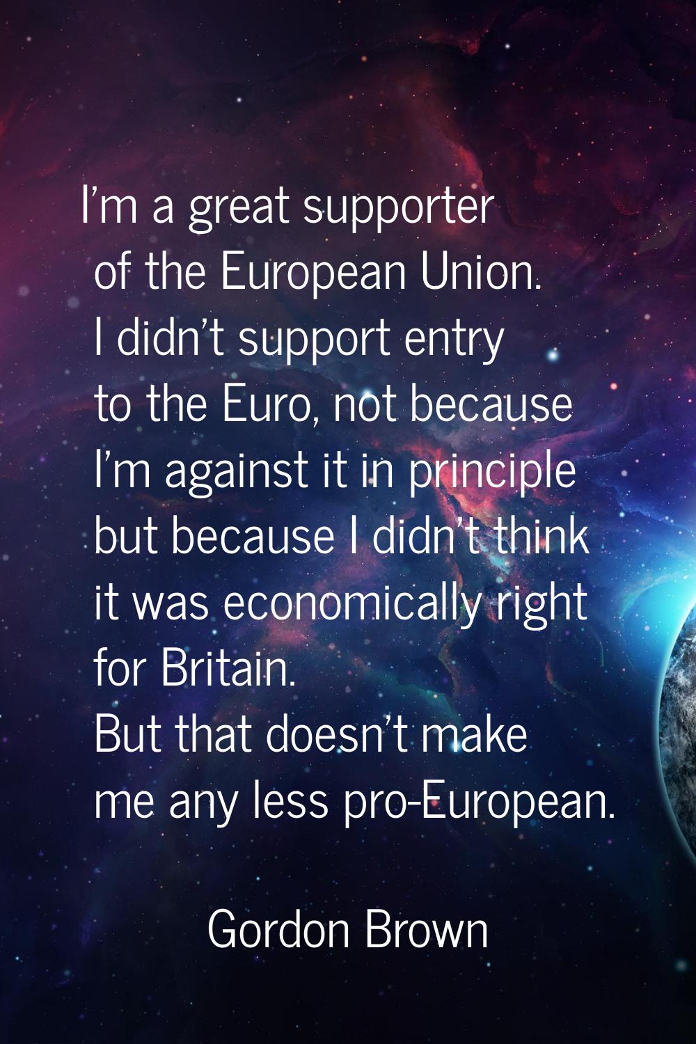 I'm a great supporter of the European Union. I didn't support entry to the Euro, not because I'm ag