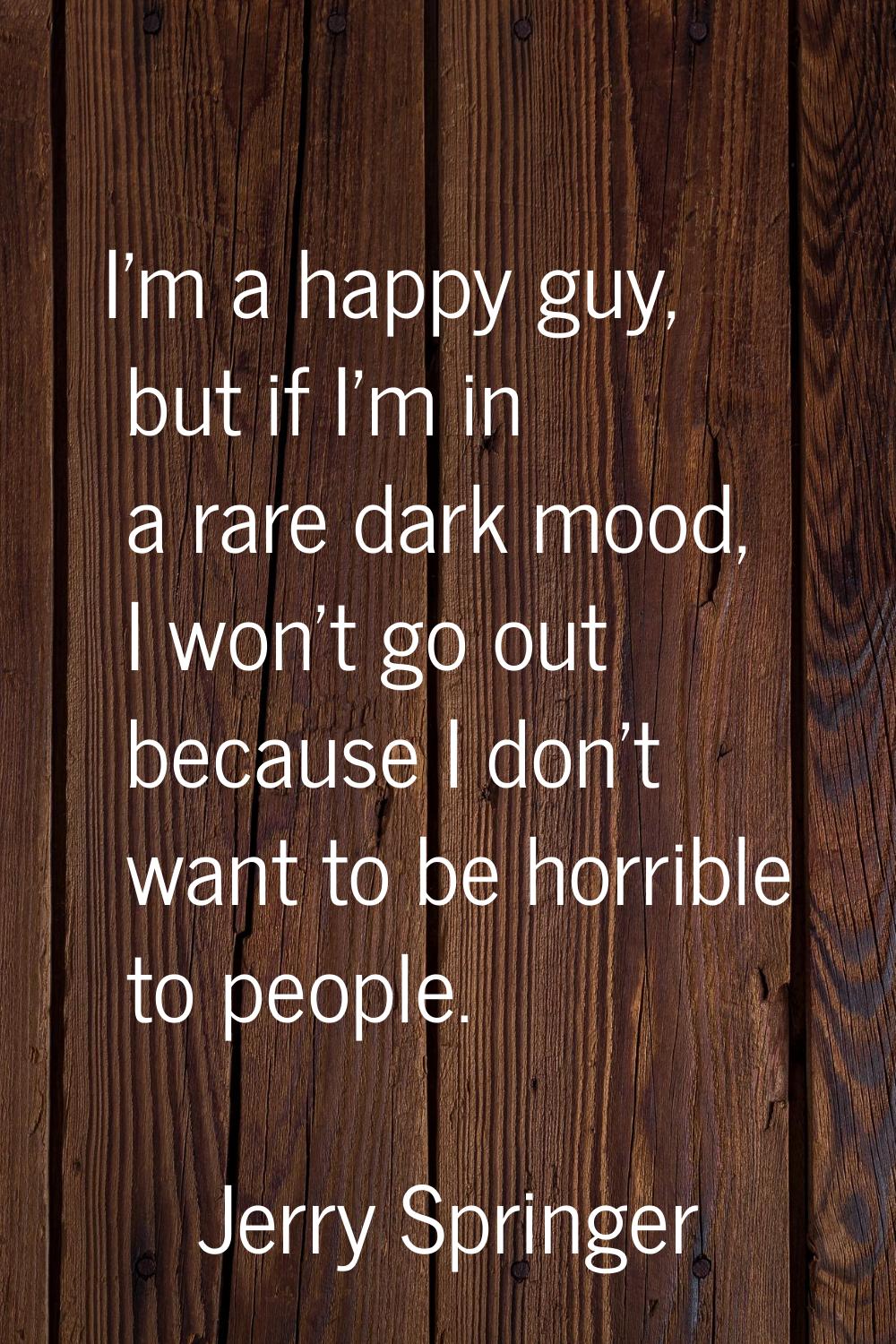 I'm a happy guy, but if I'm in a rare dark mood, I won't go out because I don't want to be horrible