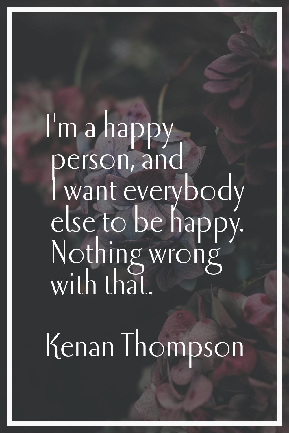 I'm a happy person, and I want everybody else to be happy. Nothing wrong with that.