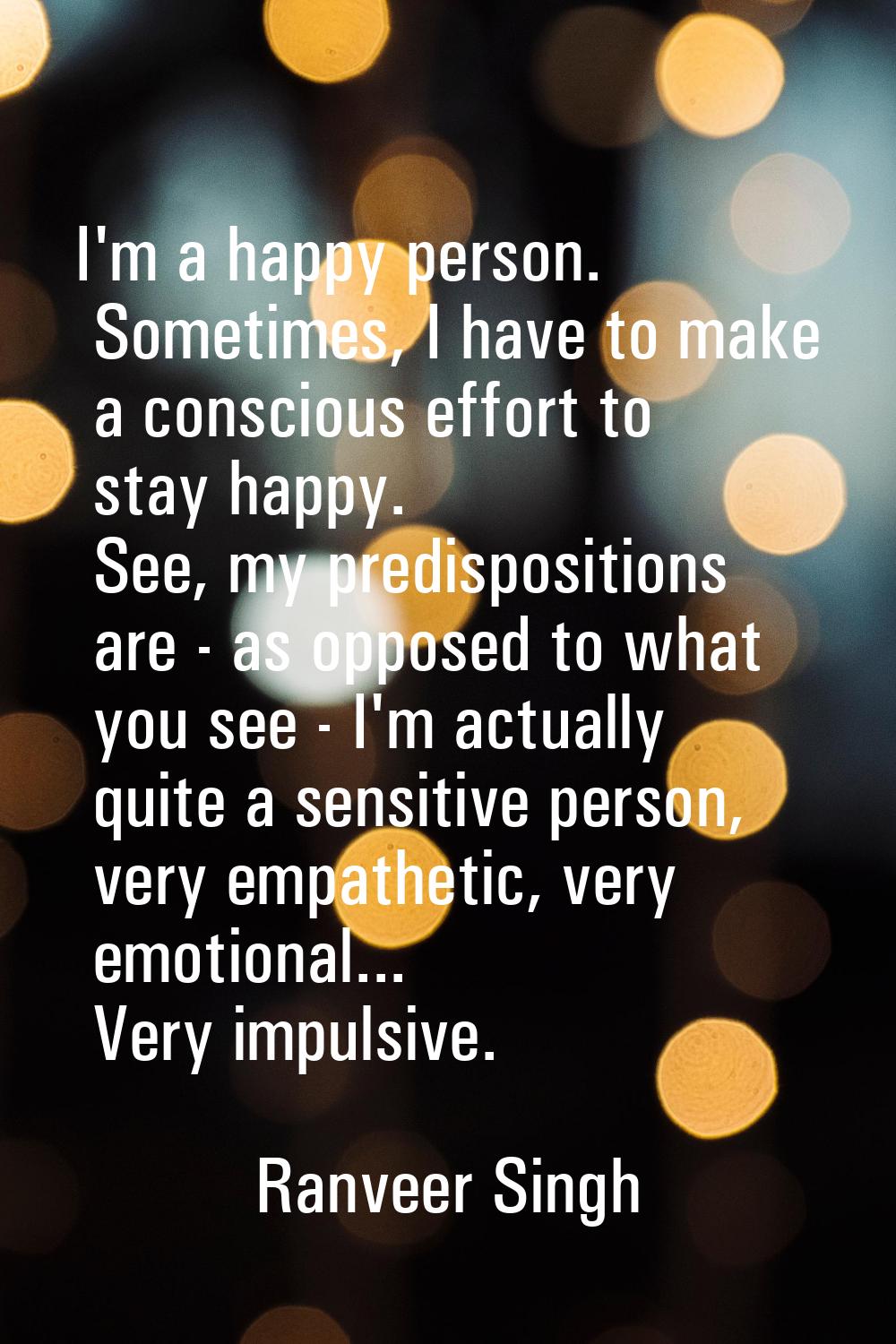 I'm a happy person. Sometimes, I have to make a conscious effort to stay happy. See, my predisposit