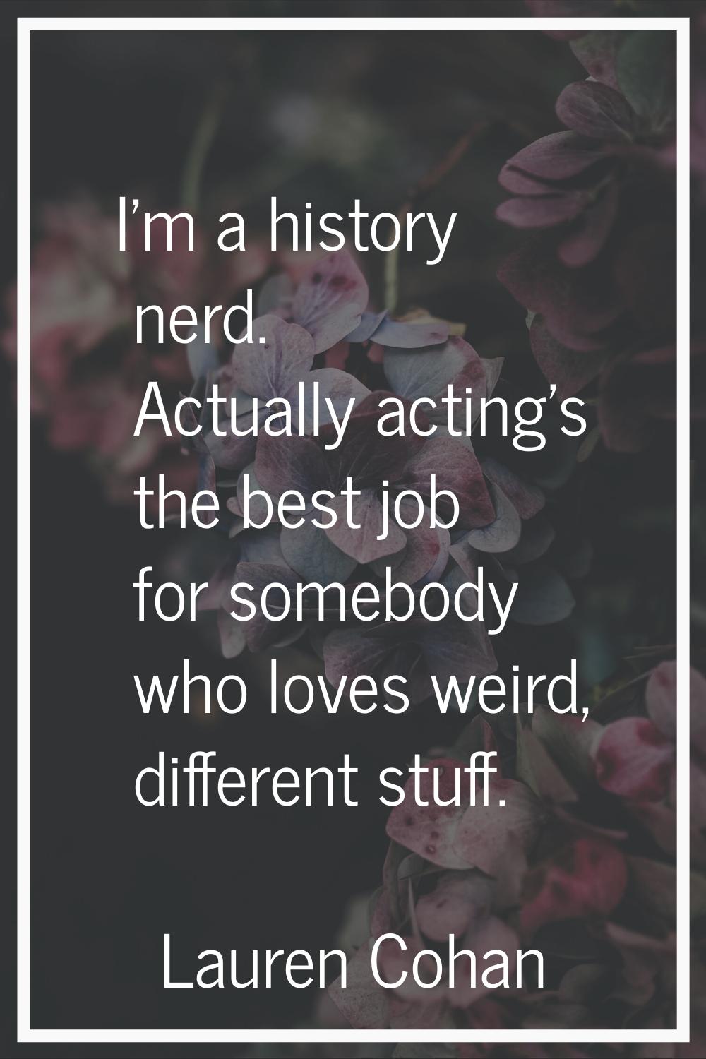 I'm a history nerd. Actually acting's the best job for somebody who loves weird, different stuff.