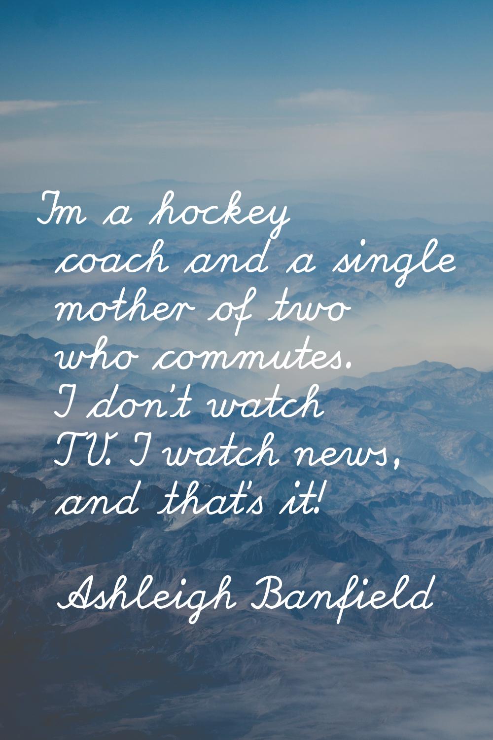 I'm a hockey coach and a single mother of two who commutes. I don't watch TV. I watch news, and tha