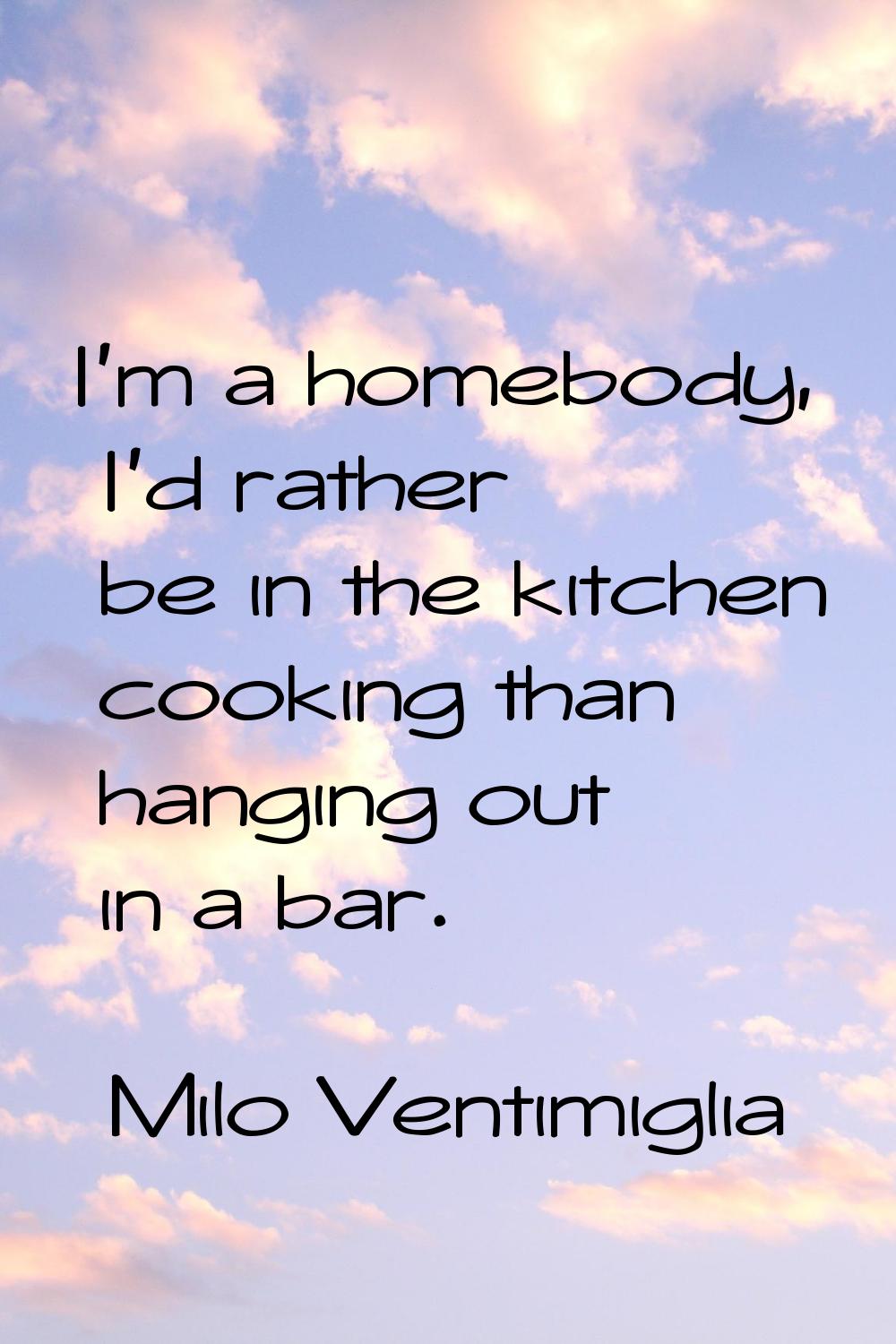 I'm a homebody, I'd rather be in the kitchen cooking than hanging out in a bar.