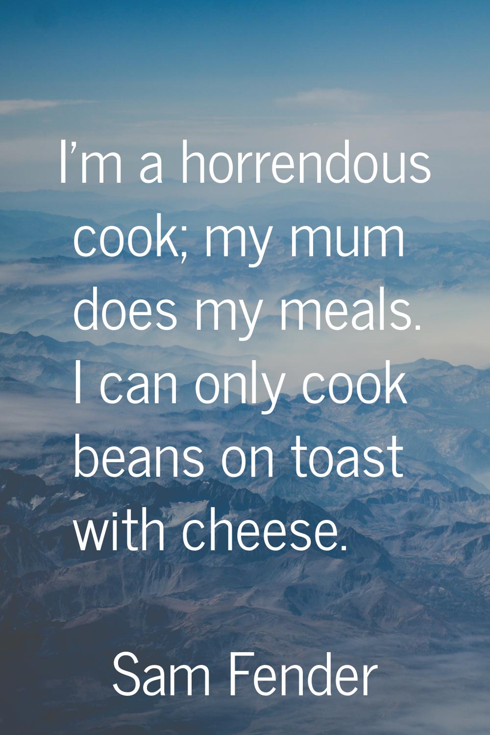 I'm a horrendous cook; my mum does my meals. I can only cook beans on toast with cheese.