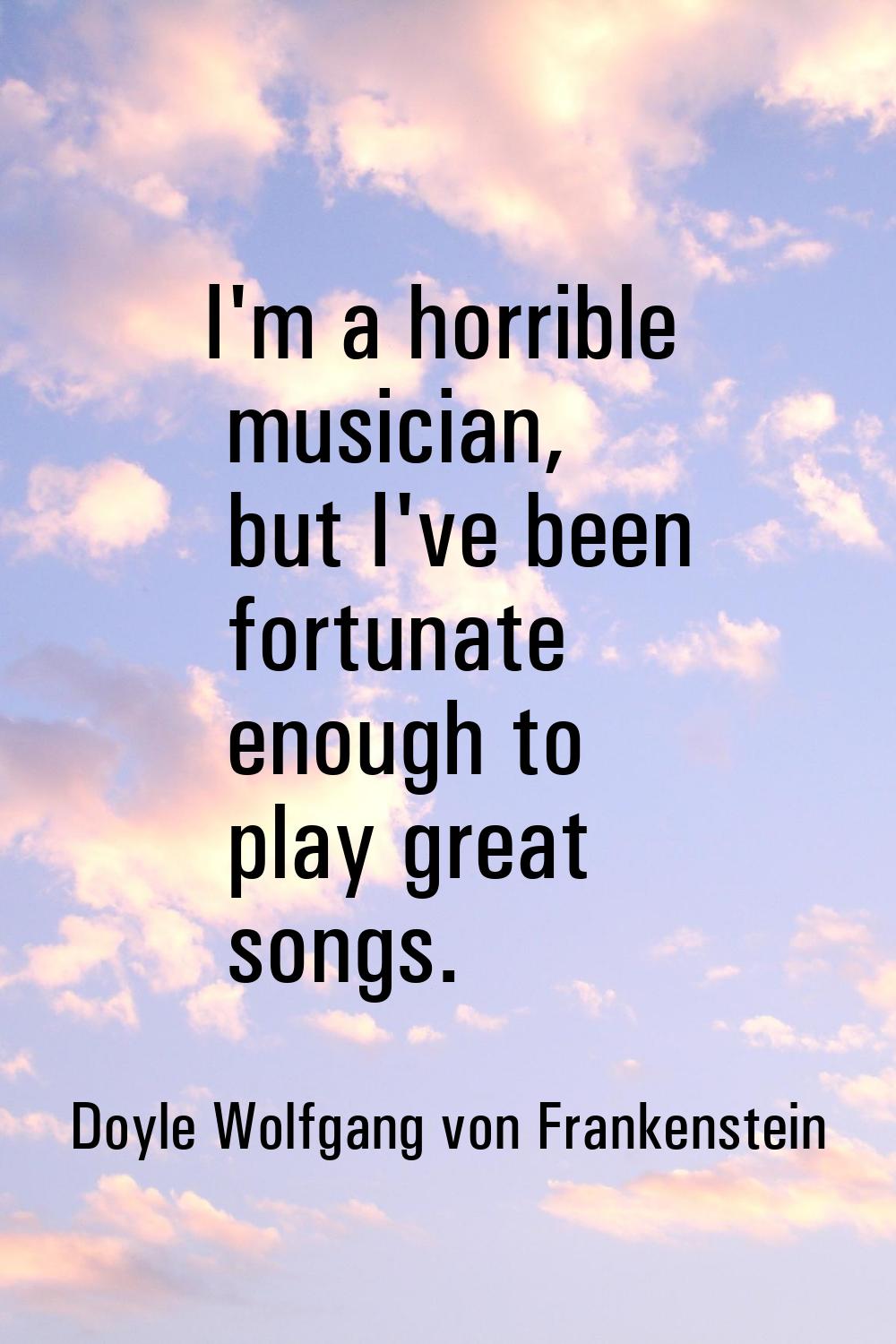 I'm a horrible musician, but I've been fortunate enough to play great songs.