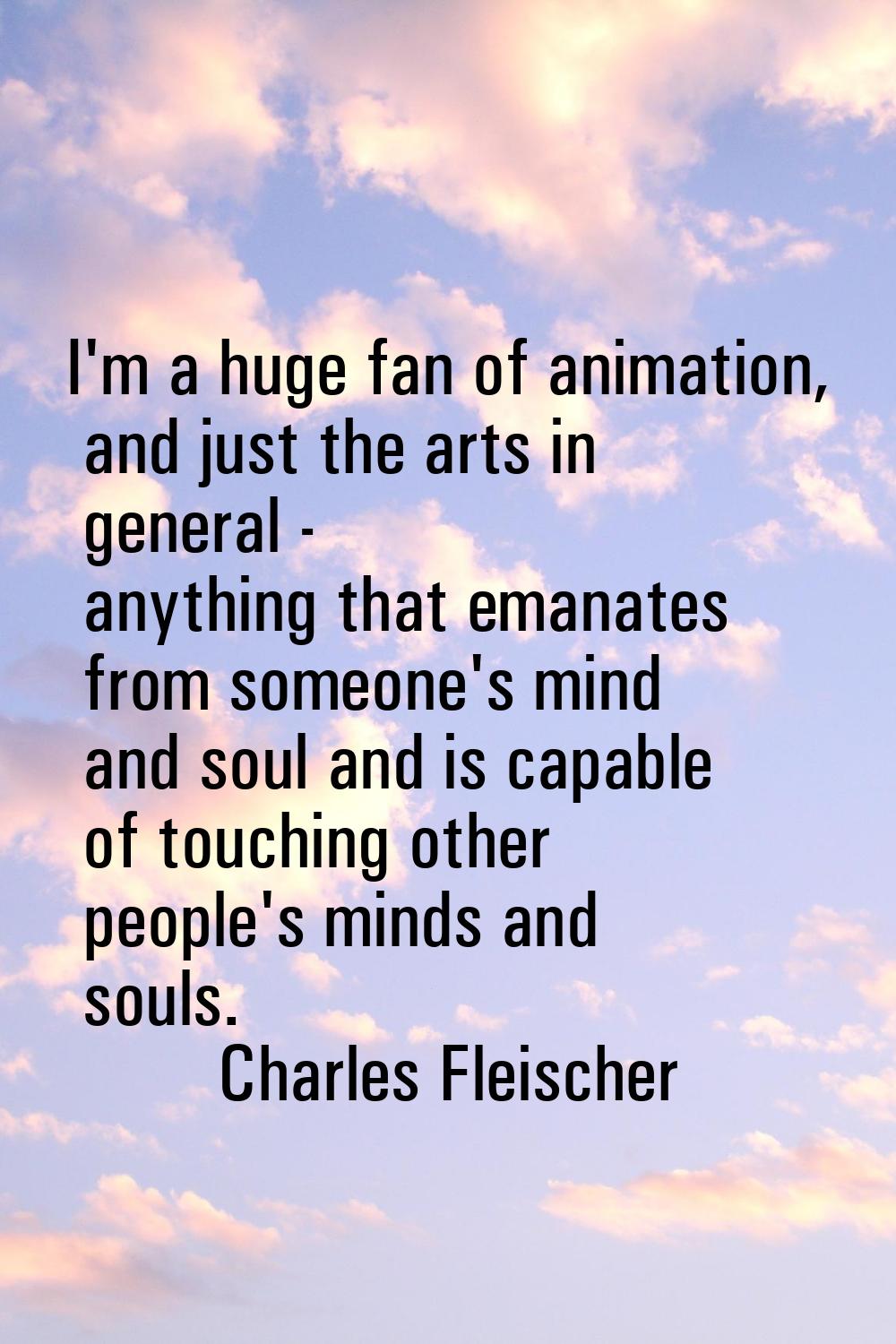 I'm a huge fan of animation, and just the arts in general - anything that emanates from someone's m