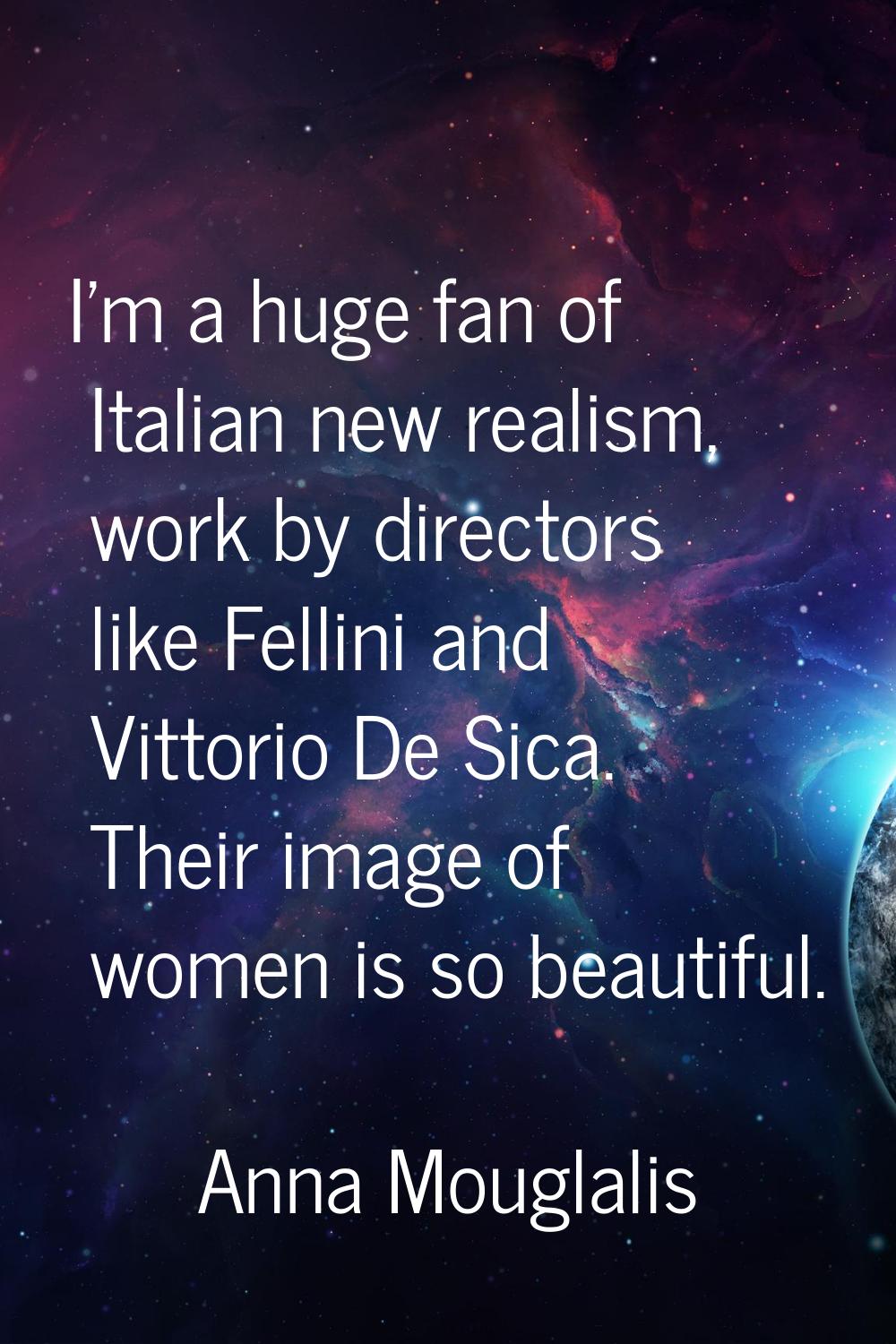 I'm a huge fan of Italian new realism, work by directors like Fellini and Vittorio De Sica. Their i