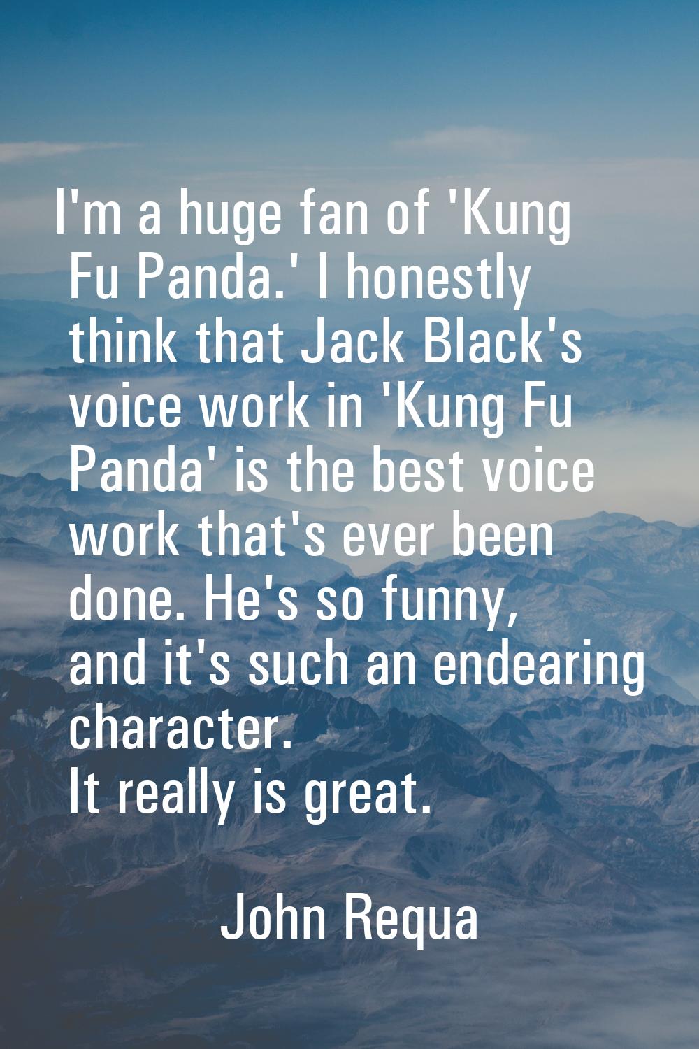 I'm a huge fan of 'Kung Fu Panda.' I honestly think that Jack Black's voice work in 'Kung Fu Panda'