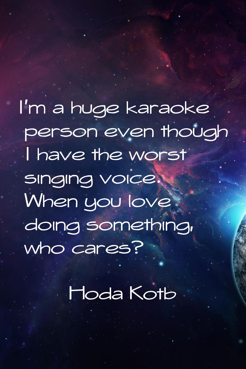 I'm a huge karaoke person even though I have the worst singing voice. When you love doing something