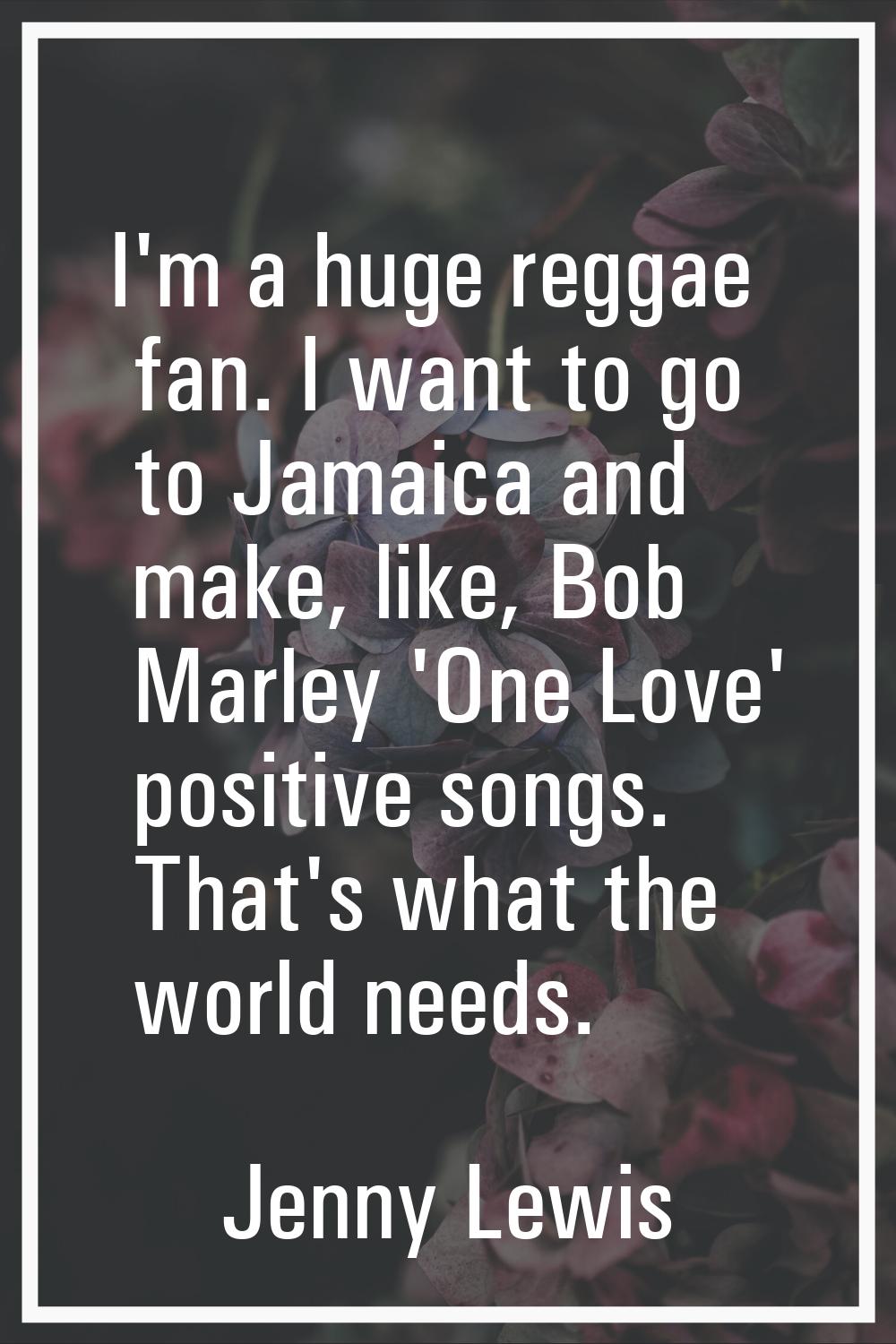 I'm a huge reggae fan. I want to go to Jamaica and make, like, Bob Marley 'One Love' positive songs