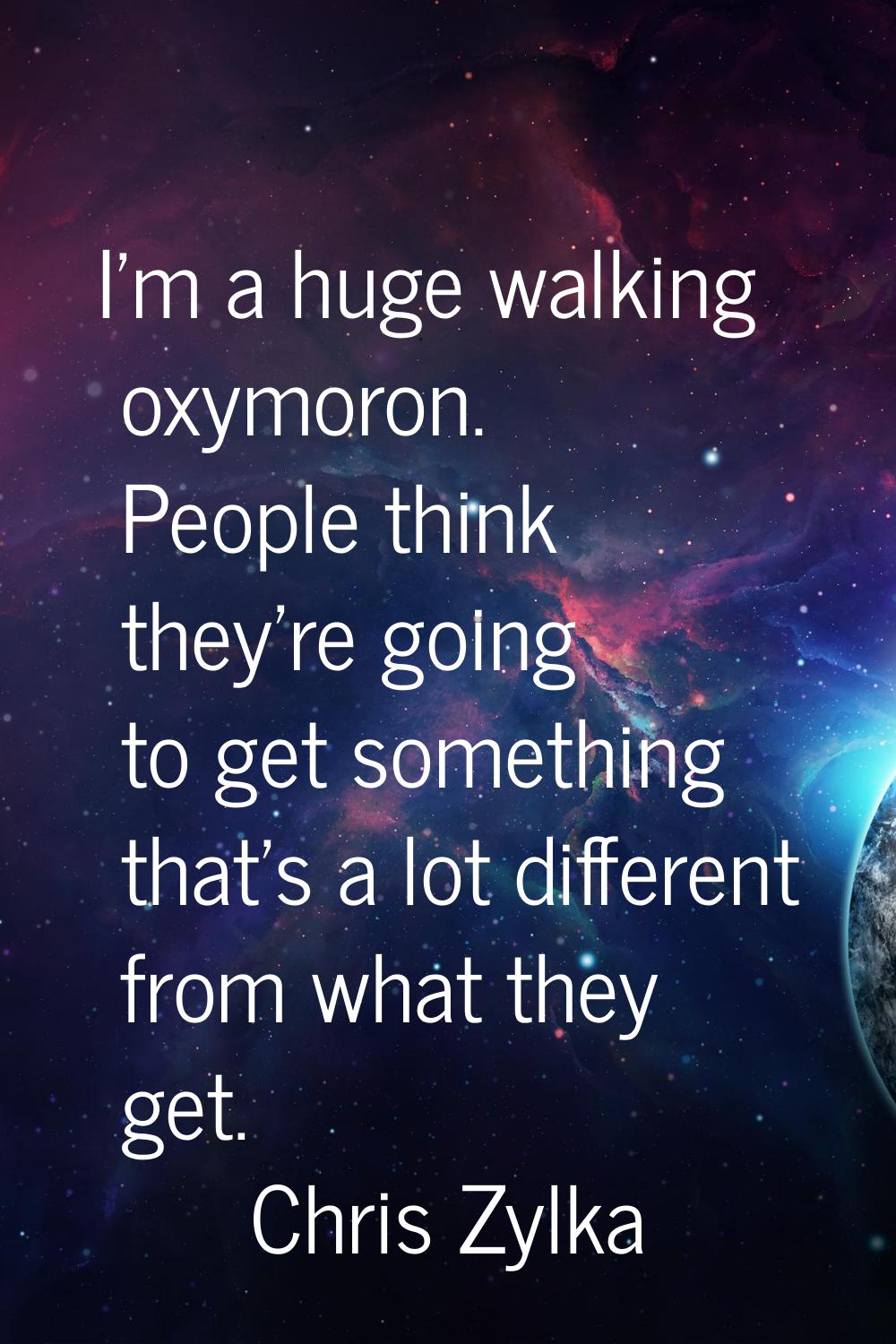 I'm a huge walking oxymoron. People think they're going to get something that's a lot different fro
