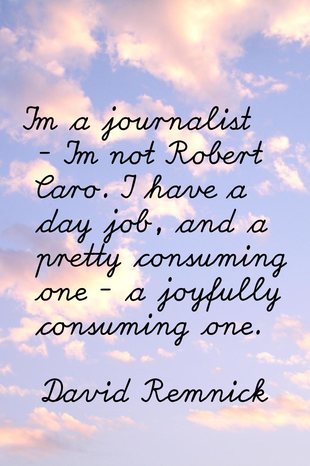 I'm a journalist - I'm not Robert Caro. I have a day job, and a pretty consuming one - a joyfully c