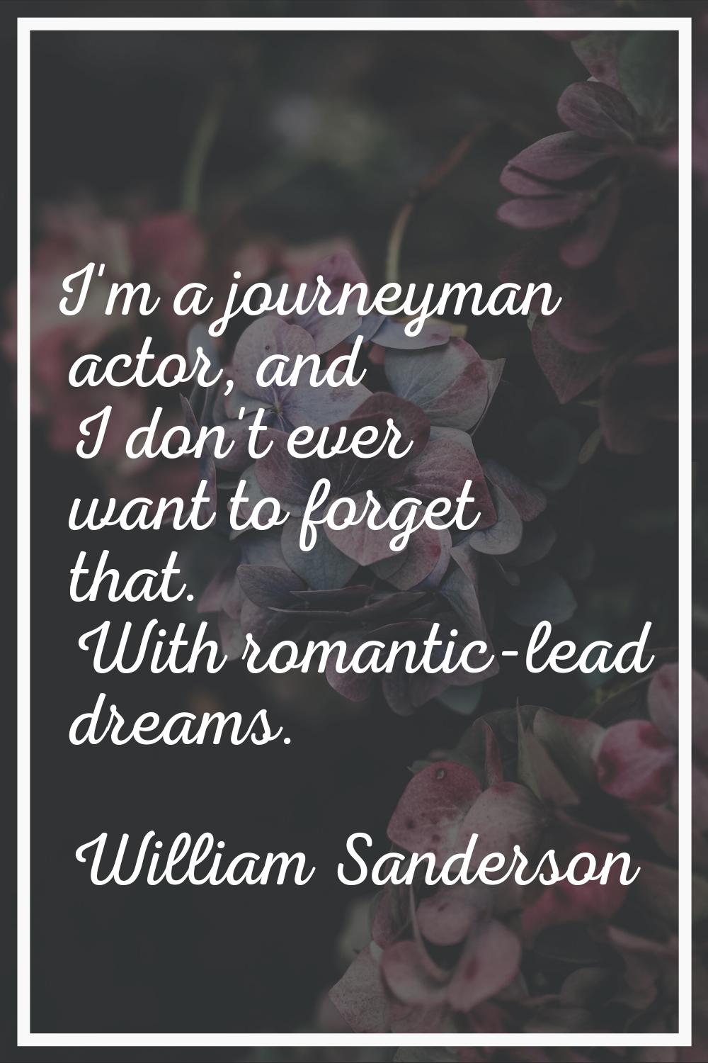 I'm a journeyman actor, and I don't ever want to forget that. With romantic-lead dreams.