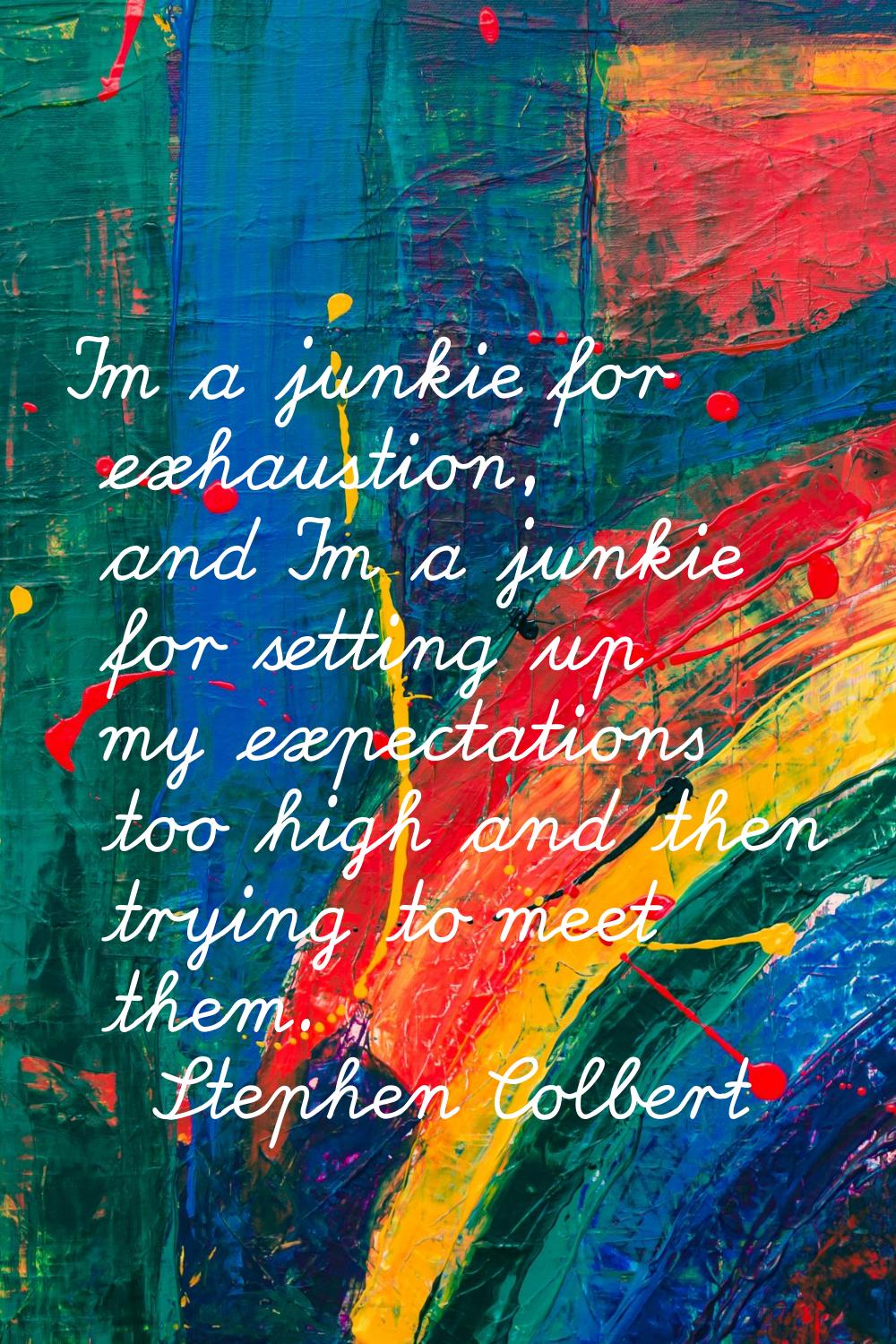 I'm a junkie for exhaustion, and I'm a junkie for setting up my expectations too high and then tryi