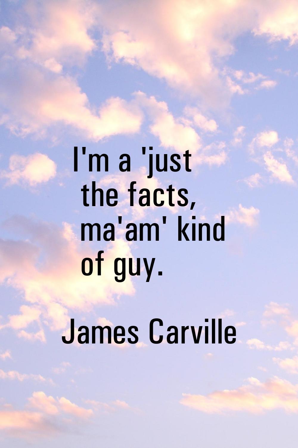 I'm a 'just the facts, ma'am' kind of guy.