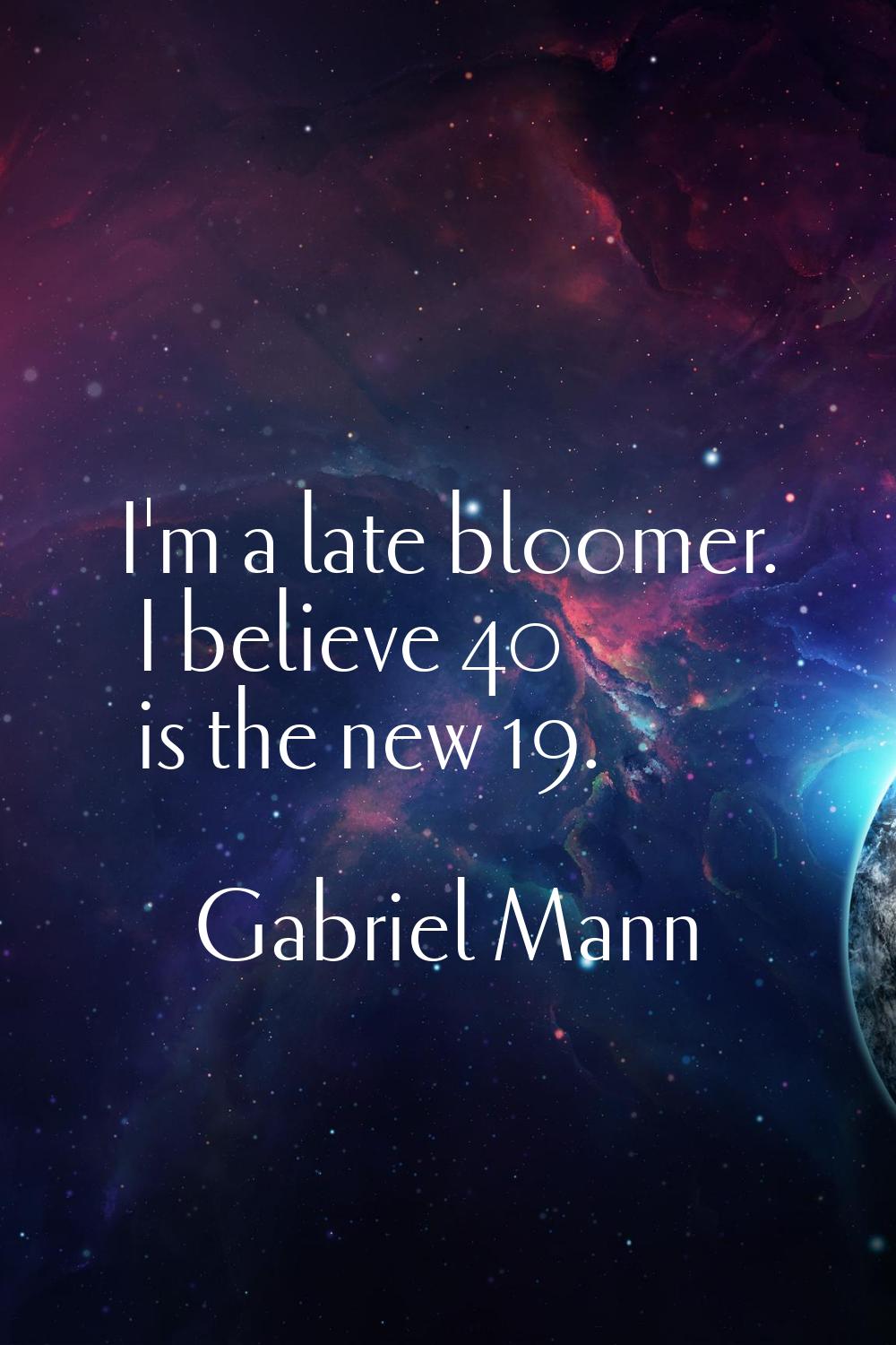 I'm a late bloomer. I believe 40 is the new 19.