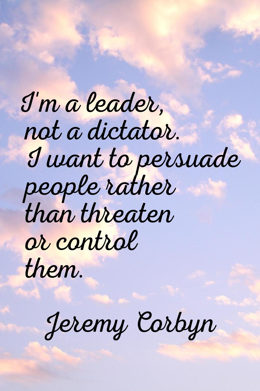 I'm a leader, not a dictator. I want to persuade people rather than threaten or control them.