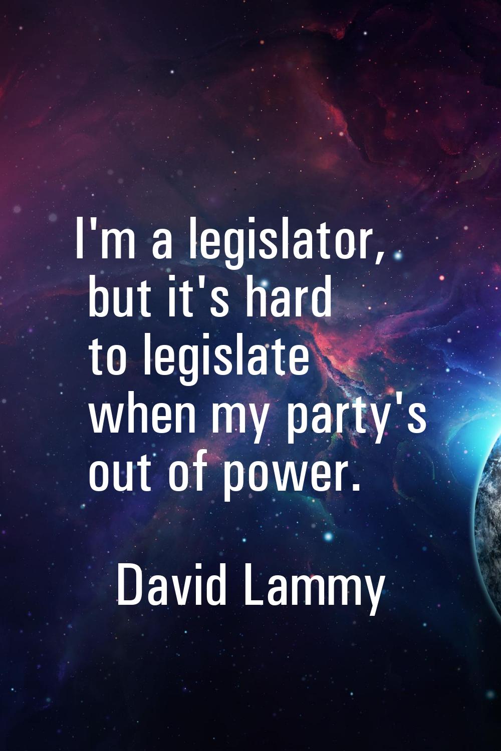 I'm a legislator, but it's hard to legislate when my party's out of power.