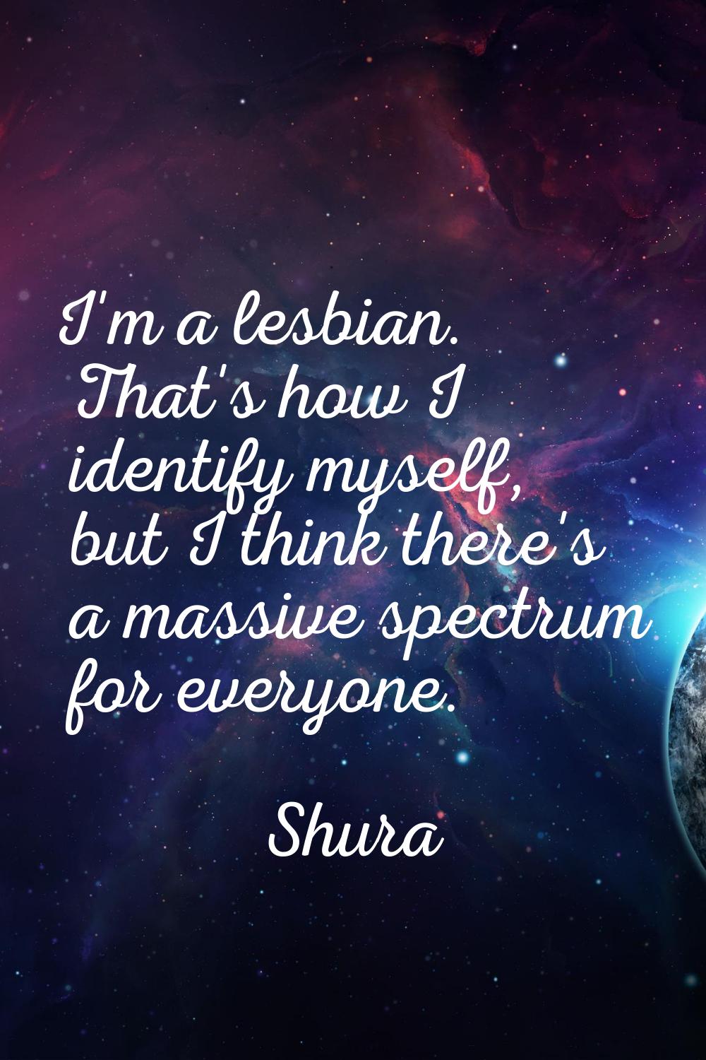I'm a lesbian. That's how I identify myself, but I think there's a massive spectrum for everyone.