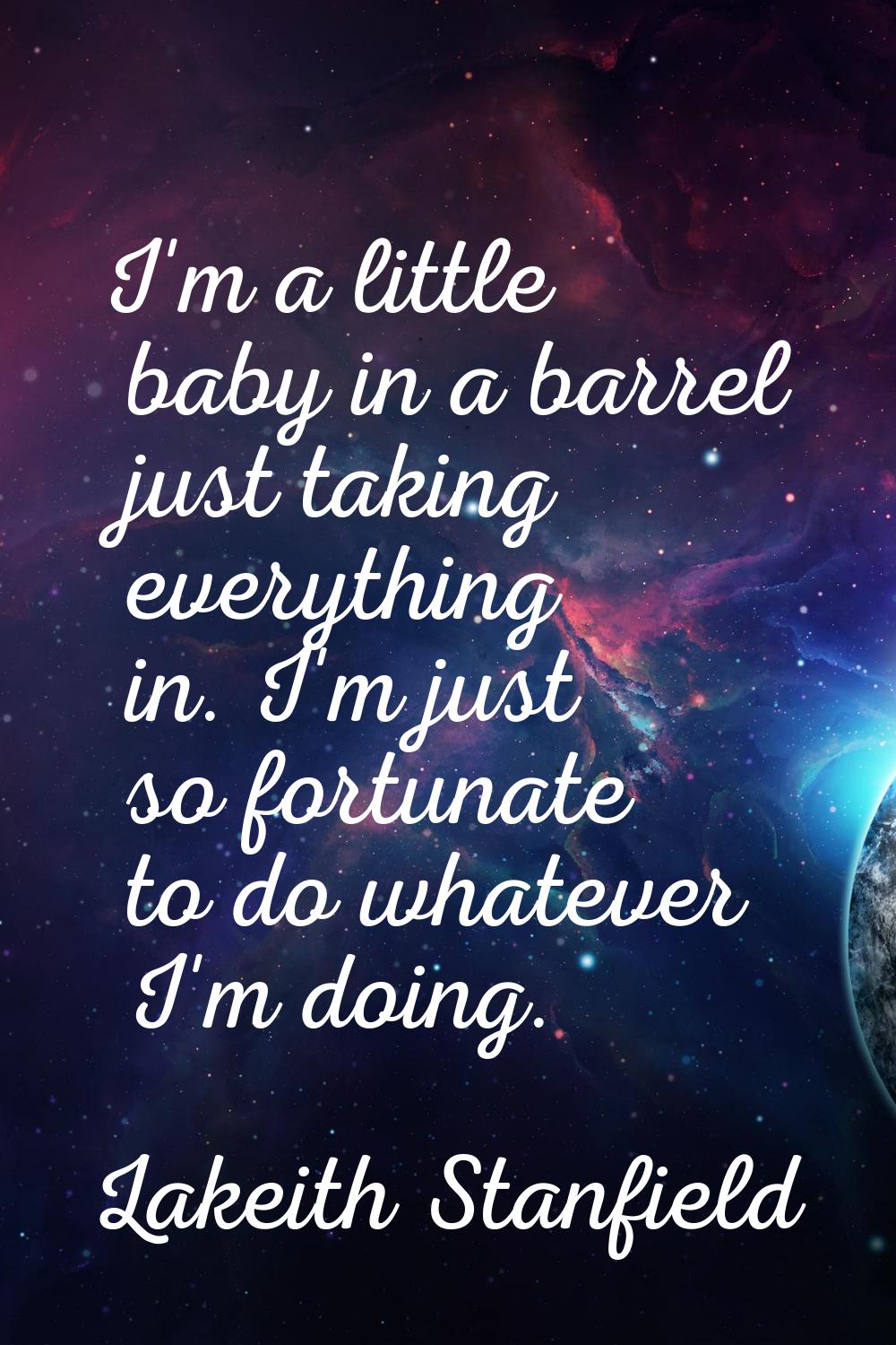 I'm a little baby in a barrel just taking everything in. I'm just so fortunate to do whatever I'm d