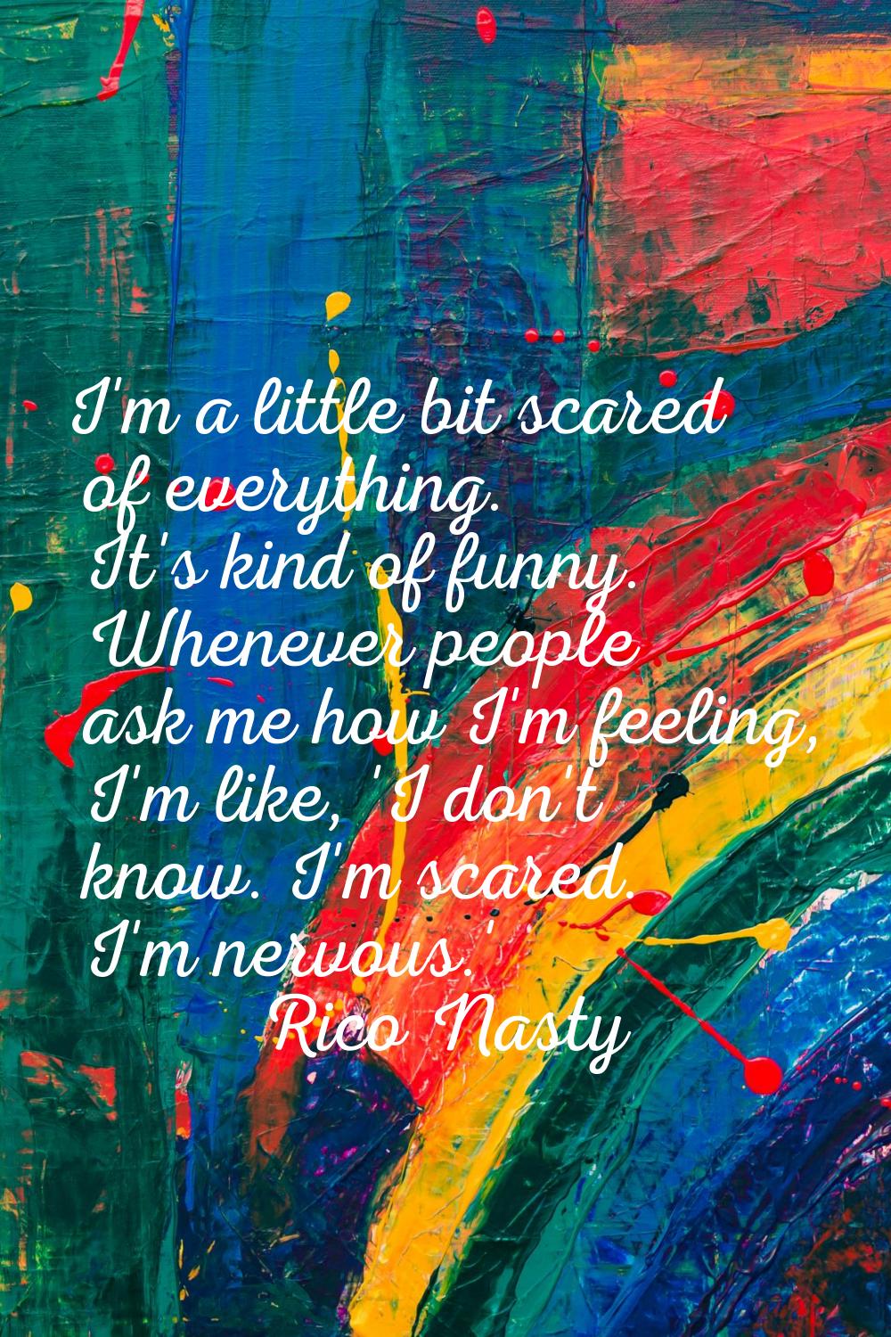 I'm a little bit scared of everything. It's kind of funny. Whenever people ask me how I'm feeling, 