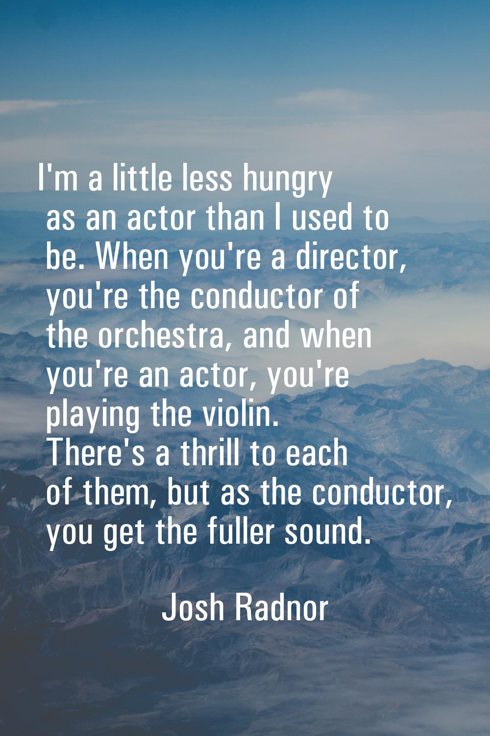 I'm a little less hungry as an actor than I used to be. When you're a director, you're the conducto