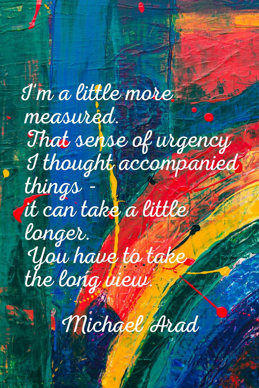 I'm a little more measured. That sense of urgency I thought accompanied things - it can take a litt