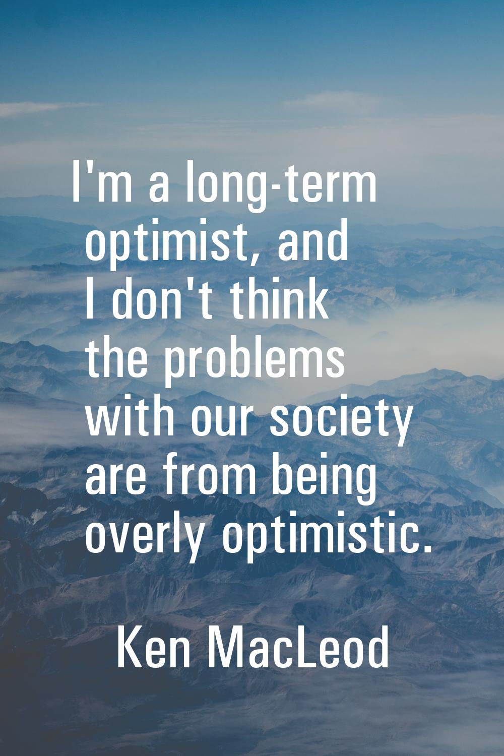 I'm a long-term optimist, and I don't think the problems with our society are from being overly opt