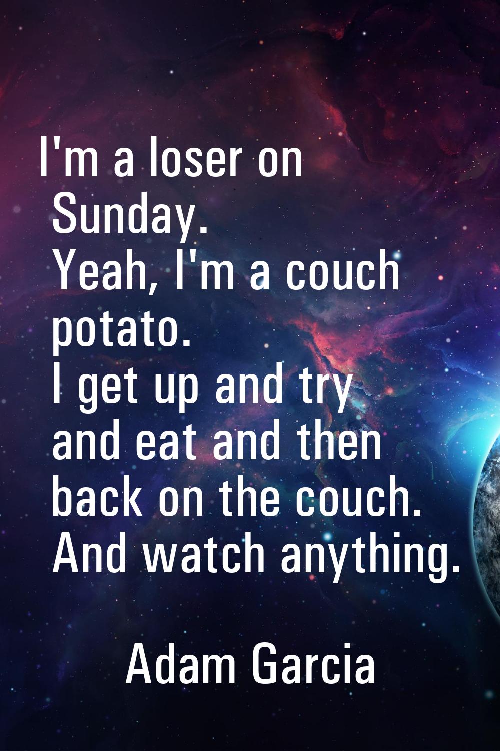 I'm a loser on Sunday. Yeah, I'm a couch potato. I get up and try and eat and then back on the couc