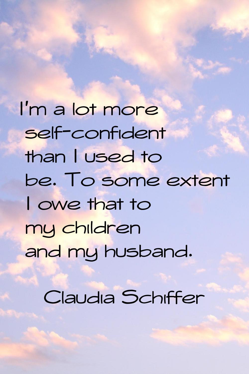 I'm a lot more self-confident than I used to be. To some extent I owe that to my children and my hu