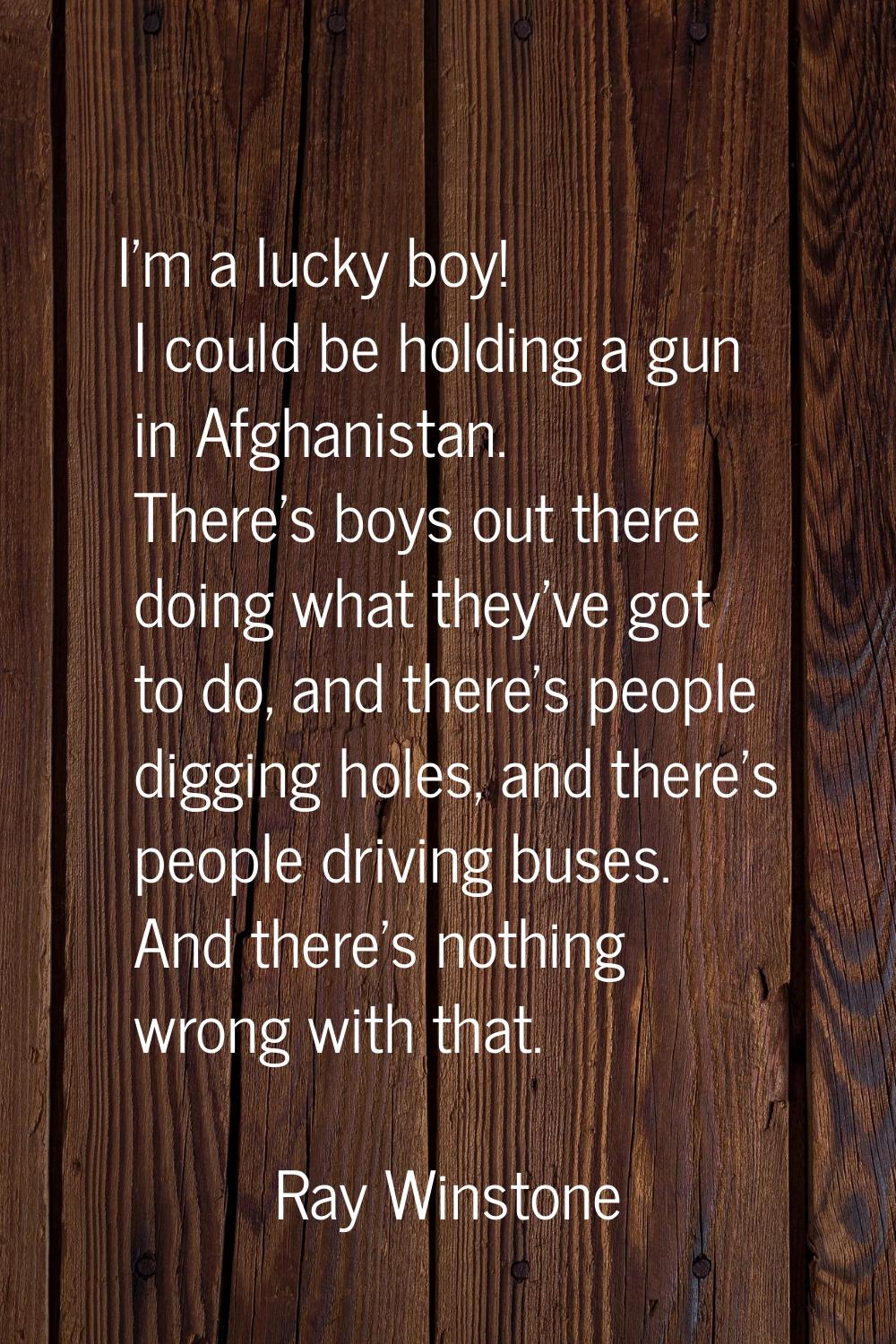 I'm a lucky boy! I could be holding a gun in Afghanistan. There's boys out there doing what they've