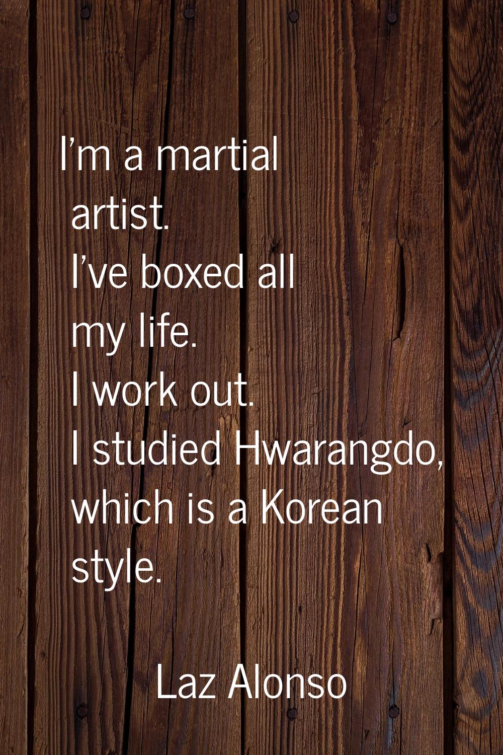 I'm a martial artist. I've boxed all my life. I work out. I studied Hwarangdo, which is a Korean st