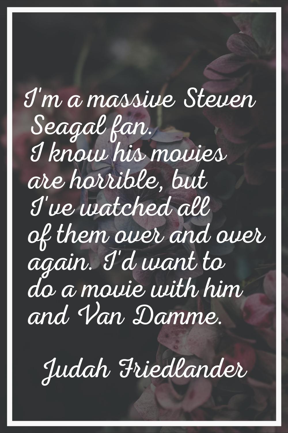 I'm a massive Steven Seagal fan. I know his movies are horrible, but I've watched all of them over 