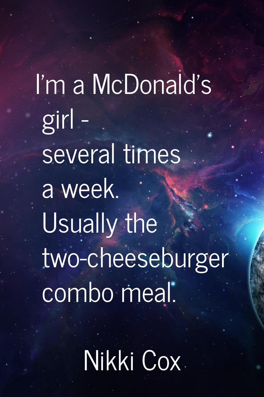 I'm a McDonald's girl - several times a week. Usually the two-cheeseburger combo meal.