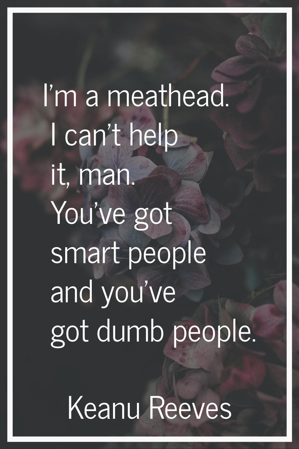 I'm a meathead. I can't help it, man. You've got smart people and you've got dumb people.