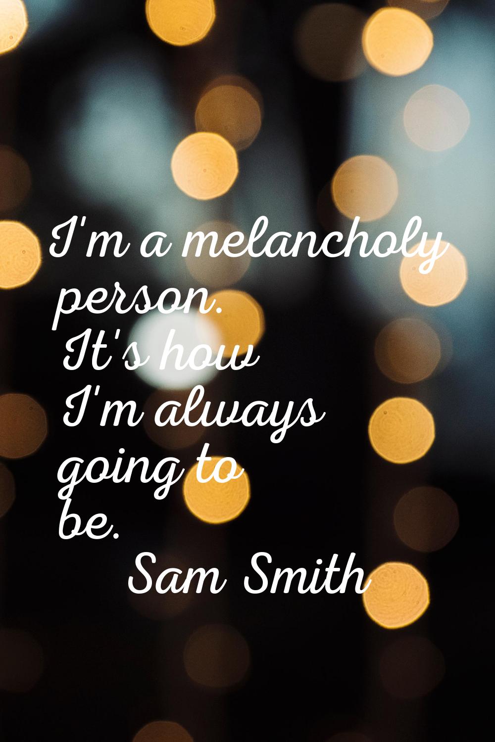 I'm a melancholy person. It's how I'm always going to be.
